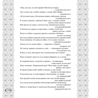130
«Иди, все иди, ты мой караван! Шагай все вперед,
остановок нам нет!»
Так, в душе сам с собой, говорил с тоской Абул Маари,
великий поэт.
«В пустыню веди, к безлюдным краям, свободным, святым,
в изумрудную даль,
К солнцу стремись, торопись! будет мне - в сердце солнца
спалить свое сердце не жаль!
Вам прости не скажу я, могила отца, материнская люлька,
под кровлей родной,
С былым мое сердце в ссоре навек: с тобой, отчий дом!
память детства с тобой!
Когда-то любил я сердечно друзей, и далеких и близких,
нс всех ли людей,
Но стала любовь ядовитой змеей и огненной мучит отравой своей!
Я все ненавижу, что прежде любил, что в душах людских
мой взор подсмотрел:
Тысячу зол я в людях обрел,— отвратных и черных,
позорных дел!
Но тысячу первым гнушаюсь я злом, — лицемерием гнусным,
что хуже всех зол,
Я бегу от него, ибо красит оно человеческий лик в святой
ореол.
Язык человека! души его ад в покров убираешь ты, в сотню
прикрас,
В лазурный намет, в поцелуй, в аромат,— но правдивое
слово сказал ли хоть раз?
Язык человека! Отравленный дрот! Мед струя, ты мне сердце
пробил, как стрела.
В сердце умерло небо любви и надежд, и, как солнце
заходит, в нем вера зашла.
В пустыню иди, ты мой караван! в безлюдный, и в дикий,
и в знойный край!
Под грозней стеной медно-рыжих скал там сделай привал,
меж зверей отдыхай!
Где гнезда ехидн, разобью свой шатер! разобью свой шатер.
где спит скорпион!
Вдали от людей будет в тысячу раз безопасней, покойней,
прекрасней мой сон!
 