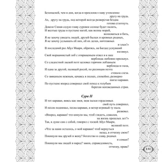 131
Безопасней, чем в дни, когда я преклонял главу утомленно
другу на грудь.
Ах, другу па грудь, под которой всегда разверстая бездна
готова сглотнуть.
Доколе Синая седую главу суровое солнце будет палить,
И желтые груды в пустыне нагой, как волны морей,
волноваться и бить,
Я не захочу увидеть людей, друзей былых и кровных родных,
Я не захочу услышать об них, об их делах, ничтожных
и злых!»
В последний раз Абул Маари, обратясь, на Багдад уснувший
взглянул.
Свой морщинистый лоб с отвращеньем отвел и к шее
верблюда любовно прильнул.
Со сладостной лаской поэт целовал горячим лобзаньем
верблюда в глаза,
И одна за другой, палящей росой, по ресницам поэта
стекала слеза.
Со звяканьем нежным, качаясь в песках, спокойно, размерно
шагал караван.
По пустыне вперед совершал свой поход к голубым
берегам неизведанных стран.
Сура II
И тот караван, виясь как змея, меж пальм горделивых
свой путь совершал,
И песок поднимал, песка караван, и ветер игривый ту пыль
развевал.
«Вперед, караван! что кинули мы, чтоб глядеть, сожалея,
на жизнь прошлых лет?»
Так, в душе сам с собой, говорил с тоской Абул Маари,
великий поэт.
«Что за нами осталось, о мой караван! чтоб вернуться
назад, в отчизну свою?
Покинули мы друзей и жену? богатство и славу, родных
и семью?
Покинули мы людей и народ? закон, справедливость,
отчизну, права?
 