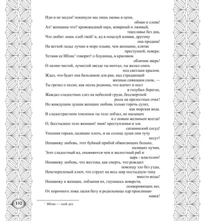 132
Иди и не медли! покинули мы лишь оковы и цепи,
обман и слева!
Ах! женщина что? кровожадный паук, коварный и лживый,
тщеславье без дна,
Что любит лишь хлеб твой! и, яд в поцелуй вливая, другому
она продана!
На ветхой ладье лучше в море плыви, чем женщине, клятве
преступной, поверь:
Устами ее Иблис1
говорит! о блудница, в красивом
обличии зверь!
О лилии чистой, лучистой звезде ты мечтал, ты желал спать
под светлым крылом.
Ждал, что будет она бальзамом для ран, над страдающей
жизнью сияющим сном, —
Ты грезил о песне, как песнь родинка, что влечет и пост
в голубых берегах,
Жаждал сладостных слез на небесной груди, бессмертной
росы на прелестных очах!
Но жаждущим душам женщин любовь только горечь сулит,
как морская вода.
В сладострастном томленьи ты тело лобзал, не насыщен
и с новым желаньем всегда!
О, бесстыдное тело женщин! змея! преступленья и зла
сатанинский сосуд!
Упоения горьки, палящие плоть, и на солнце души они тучу
несут!
Ненавижу любовь, этот буйный прибой обжигающих больно,
палящих пучин,
Этот сладостный яд, опьяняются чем и жалостный раб и
царь - властелин!
Ненавижу любовь, что жестока, как смерть, что рождает
повсюду зло без узды,
Ненсчерплемый ключ, что струит на весь мир постыдную тину
вместо воды!
Ненавижу я женщин, лобзания их, гнушаюсь коварств,
оскверняющих нег,
От порочного ложа ласки бегу и родильницы одр проклинаю
навек!
1
Иблис — злой дух
 