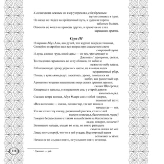 134
К созвездиям нежным он взор устремлял, с безбрежным
путем сливаясь в одно.
Но назад не глядел на пройденный путь, и душа не горела
забытым былым.
Отвечать не хотел на приветы других, и приветов не слал
караванам другим.
Сура III
И караван Абул Алы, как ручей, что журчит посреди тишины,
Спокойно и стройно шел все вперед при сладостном свете
смиренной луны.
И луна, словно грудь юной девы — из тех, что мечтают в
Дженнате1
, прозрачна, светла,
То стыдливо скрывалась во мглу облаков, то зыбко и
нежно по небу плыла.
В благовонную дрему укрылись цветы, из алмазов надев
несравненный убор,
Птицы, с крыльями радуг, ласкались, дрожа, доносился их
щебет, как радостный хор.
Ароматом гвоздики нашептывал ветр сказки древних времен,
сказки Шехерезад;
Кипарисы и пальмы, в изнеженном сне, у старой дороги
качались в ряд.
Сказкам ветра внимая, Абул Маари сам с собой говорил,
знаменитый поэт:
«Вся вселенная — сказка, полная чар, где нет конца и
начала где — нет.
Кто же сплел эту сказку, роскошный рассказ, сплел с ней
вместе созвездья, бессчетность чудес?
Говорит беспрестанно с таким волшебством на бессчетность
ладов, говорит, но исчез?
Возникают народы, уходят во мглу, но никто разгадать
смысла сказки не мог.
Лишь поэты порой, что-то в ней угадав, бессмертный напев
оставляют в залог.
Начала ее не слышал никто, не услышит никто ее конца.
1
Дженнат — рай
 