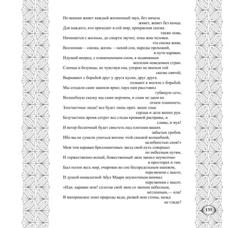135
Но веками живет каждый жизненный звук, без начала
живет, живет без конца.
Для каждого, кто приходит в сей мир, прекрасная сказка
также нова,
Начинается с жизнью, до смерти звучит, пока жив человек.
эта сказка жива.
Вселенная— сказка, жизнь —некий сон, народы прохожий,
в пути караван.
Идущий вперед, с пламенеющим сном, к недвижным
могилам неведомых стран.
Слепцы и безумцы, не чувствуя сна, упорно не внемля той
сказке святой,
Вырывают с борьбой друг у друга куски, друг друга
толкают к могиле с борьбой.
Мы создали сами законов ярмо; паук нам расставил
губящую сеть;
Волшебную сказку мы сами мертвим, и снам не даем их
огнем пламенеть.
Злосчастные люди! все будет лишь прах: ваши злые
сердца и дела ваших рук.
Безучастное время сотрет все следы кровавой расправы, и
славы, и мук!
И ветер беспечный будет свистеть над плитами ваших
забытых гробов.
Ибо вы не сумели упиться вполне этой сказкой волшебной,
целебностью снов!»
Меж тем караван бриллиантовых звезд свой путь совершал
по небесным путям,
И торжественно-ясный, божественный звон звенел неумолчно
в просторах и там.
Был полон весь мир, очарован во сне беспредельным напевом,
перезвоном с высот,
И душой ненасытной Абул Маари неумолчным внимал
перезвонам с высот.
«Иди. караван мои! сплетая свой звон со звоном небесным,
нетленным,— иди!
В материнское лоно природы веди, развей мои стоны, назад
не гляди?
 
