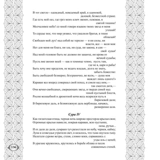 136
В тот светло - одеждный, неведомый край, к одинокой,
далекой, безвестной стране.
Где есть мой оаз, где грез моих ключ звенит, освежая, в
святой тишине!
Молчаливое небо! со мной говори языком твоих звезд и меня
утешай!
То сердце мое, что мир уязвил, что ужалили братья, в тиши
обласкай!
Свободен мой дух! над собой не терплю — я ни силы, ни
власти, все — воля моя:
Нет для меня ни блага, ни зла, ни суда, ни закона, я сам —
свой судья!
Над моей головою быть не должно ни защиты, ни крова от
вечной судьбы;
Пусть вне жизни моей — как в темнице темно, пусть там,
где не я, цари и рабы!
Быть хочу вне пределов, не ведать владык, долга не знать,
забыть божество:
Быть свободной безмерно, безгранично, во всем,— душа моя
жаждет лишь одного!»
Караван все вперед совершал свой поход, и сияли над ним,—
так смеется дитя,—
Очи вечно-свободных, сверкающих звезд, в тверди синей над
тихой пустыней блестя,
Росою волшебной в дремотной ночи весь искрился путь в
бирюзовой дали;
В бирюзовую даль, в безмятежную даль верблюды, качаясь,
размеренно шли.
Сура IV
Как гигантская птица, черная ночь широко простерла крылья свои;
Огромные крылья нависли, покрыв караван, всю пустыню,
оазы, ручьи...
И от дали до дали, сумраки туч разостлали но небу, чернея, кайму;
Луна и созвездья утратили свет, и казалось, что тьма окутала тьму.
Налегали сурово ветры, стеня, словно коки, сорвавшись с
узды иль с цепей;
В урагане кружились, крутились в борьбе облака и песок
сожженных степей.
 