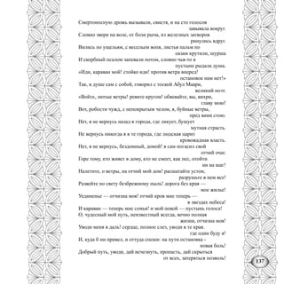 137
Смертоносную дрожь вызывали, свистя, и на сто голосов
завывала вокруг.
Словно звери на воле, от боли рыча, из железных затворов
ринулись вдруг.
Вились по ущельям, с весельем вопя, листья пальм по
оазам крутили, шурша
И скорбный псалом запевали потом, словно чья-то в
пустыне рыдала душа.
«Иди, караван мой! стойко иди! против ветра вперед!
остановок нам нет!»
Так, в душе сам с собой, говорил с тоской Абул Маари,
великий поэт.
«Войте, лютые ветры! ревите кругом! обвевайте, вы, вихри,
главу мою!
Вот, робости чужд, с непокрытым челом, я, буйные ветры,
пред вами стою.
Нет, я не вернусь назад в города, где ликует, бушует
мутная страсть.
Не вернусь никогда я в те города, где людская царит
кровожадная власть.
Нет, я не вернусь, бездомный, домой! я сам погасил свой
отчий очаг.
Горе тому, кто живет в дому, кто не смеет, как пес, отойти
ни на шаг!
Налетите, о ветры, на отчий мой дом! расшатайте устои,
разрушьте в нем все!
Развейте по свету безбрежному пыль! дорога без края —
мое жилье!
Уединенье — отчизна моя! отчий кров мне теперь —
в звездах небеса!
И караван — теперь мне семья! и мой покой — пустынь голоса!
О, чудесный мой путь, неизвестный всегда, вечно полная
жизни, отчизна моя!
Уводи меня в даль! сердце, полное слез, уводи в те края.
где один буду я!
И, куда б ни привел, и оттуда спеши: на пути остановка -
новая боль!
Добрый путь, уводи, дай исчезнуть, пропасть, дай скрыться
от всех, затеряться позволь!
 