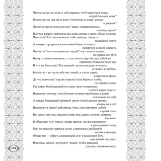 138
Что осталось за нами, о мой караван, чтоб вернуться назад,
в край близких моих?
Покинули мы друзей и жену? богатство и славу: семью
и родных?
Людей и народ покинули мы? закон, справедливость,
отчизну, права?
Иди все вперед! покинули мы лишь оковы и цепи, обман и слова!
Что слава? Сегодня возносят тебя, именуя, ликуя, к
последней черте,
А завтра с презреньем каменьями бьют, и топчут,
повергнув в своей слепоте,
Что честь? или что уваженье людей? чтут золото только,
из страха нас чтут,
Но чуть поскользнешься,— стал честен другой, над тобой же
свершают безжалостный суд.
И что же богатство? Им каждый глупец покупает и власть,
и талант, и любовь.
Богатство - то трупы убитых людей, и слезы сирот,
и пролитая кровь.
Да что и отчизна? глухая тюрьма! поле брани и злобы,
где правит толпа,
Где тиран беспощадный по славу свою в пирамиду
слагает жертв черепа!
Ненавижу отчизну! она богачам тучным пастбищем служит
для всяких потреб,
А пахарь бесправый кровавой земли голый камень грызет,
взирая на хлеб!
Ненавижу я чернь! раболепна, тупа, она повторяет любой
глупый толк,
Но, духа гонитель, насилья упор, она, власть почуяв, свирепа,
как волк!
И общество что? только лагерь врагов, где все неизменно
в презренном плену.
Оно не выносит паренья души, стремленья свободной
мечты в вышину.
Общество — обруч, сжимающий дух! ужасающий бич,
свистящий под смех,
Ножницы жизни, что режут людей, чтобы равными
сделать, похожими всех.
 