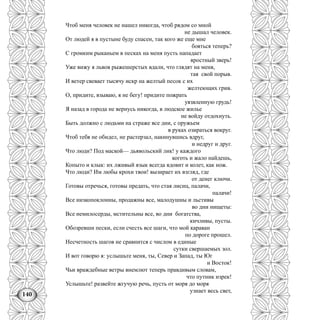 140
Чтоб меня человек не нашел никогда, чтоб рядом со мной
не дышал человек.
От людей я в пустыне буду спасен, так кого же еще мне
бояться теперь?
С громким рыканьем в песках на меня пусть нападает
яростный зверь!
Уже вижу я львов рыжешерстых вдали, что глядят на меня,
тая свой порыв.
И ветер свевает тысячу искр на желтый песок с их
желтеющих грив.
О, придите, взываю, я не бегу! придите пожрать
уязвленную грудь!
Я назад в города не вернусь никогда, в людское жилье
не войду отдохнуть.
Быть должно с людьми на страже все дни, с оружьем
в руках озираться вокруг.
Чтоб тебя не обидел, не растерзал, накинувшись вдруг,
и недруг и друг.
Что люди? Под маской— дьявольский лик! у каждого
коготь и жало найдешь,
Копыто и клык: их лживый язык всегда ядовит и колет, как нож.
Что люди? Им любы крохи твои! вызирает их взгляд, где
от денег ключи.
Готовы отречься, готовы предать, что стая лисиц, палачи,
палачи!
Все низкопоклонны, продажны все, малодушны и льстивы
во дни нищеты:
Все немилосерды, мстительны все, во дни богатства,
кичливы, пусты.
Обозревши пески, если счесть все шаги, что мой караван
по дороге прошел.
Несчетность шагов не сравнится с числом в единые
сутки свершаемых зол.
И вот говорю я: услышьте меня, ты, Север и Запад, ты Юг
и Восток!
Чьи враждебные ветры внемлют теперь правдивым словам,
что путник изрек!
Услышьте! развейте жгучую речь, пусть от моря до моря
узнает весь свет,
 