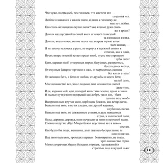 141
Что хуже, постыдней, чем человек, что жесточе его —
создания нет.
Люблю я шакала и с жалом змею, и лишь к человеку во
мне нет любви.
Кто столь же нещадно мучил меня? чьи алчные руки столь
же в крови?
Доколь над пустыней в синей выси огневеет созвездий
за взглядами взгляд.
Доколь, воздымаясь, волны песка под ветром шумят и как
змеи шипят, —
Я не захочу человека узреть, не вернусь к прежней жизни в
отчизне, как в плен,
Пусть вихрь огневой встает предо мной, пусть мне угрожают
зубы гиен!
Беги, караван мой! от шумных пиров, безумных, развратных,
бесстыдных всегда,
От гнусных базаров торговли и лжи, от мерзостных скопищ
без капли стыда!
От женщин беги, и беги от любви, от дружбы и мести беги
целый день,
Мне ненавистно все, что с людьми, мне ненавистна людей
даже тень.
Иди, караван мой, иди, попирай копытами землю, права и закон
И пылью пути своего покрывай как добро, так и зло, - беги
дальше под звон!»
Выпрямив выи крутые свои, верблюды бежали, как ветер легки,
Бежали под звон, и по их следам, как другой караван,
клубились пески.
Бежали под звон, по сожженным степям, в даль неведомых
стран, к золотистой дали,
Оазы, деревни, деревья, поля исчезали за ними в песчаной пыли.
Словно испуган, Абул Маари бежал неустанно все к новым
местам.
Как будто бы люди, женщина, долг гнались беспрестанно за
ним по пятам.
Под звон-перезвон, проходил караван безвозвратно, не глядя,
чрез множество стран.
Мимо сумрачных башен больших городов, где наживой и
страстью люд алчущий пьян:
 