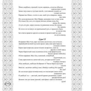 142
Мимо скорбных строений глухих деревень, столетья объятых
довольством тупым;
Бежал неустанно к пустыне нагой, с постоянной тоской, по
степям золотым.
Караван все бежал, и ночи и дни, свой путь совершал, виясь
как змея,
И в душе размышлял Абул Маари, нахмурив чело и гнев затая.
Он плакал без слез, и в сердце впилась немая тоска, без
конца, без границ.
А путь его рос, дорога вилась по равнинам песка, без конца,
без границ.
Не хотел он взглянуть на пройденный путь, и прошлого было
не жалко ему,
Без ответа приветы других оставлял и приветствий не слал
по пути никому.
Сура VI
И караван Абул Алы, врат пустыни достигнув, стал утомлен.
Аравийской великой пустыни предел пред ним простирался,
солнцем сожжен.
Берега кругозора над далью песков загорались, один за
другим, в свой черед;
Черно-бархатный плащ поднимала мгла; и фосфорическом
блеске дрожал небосвод.
И близ каравана Абул Ала, одинокий, спокойный,
задумчивый, сел,
Главу преклонив на златистый утес, он пристально в даль
голубую смотрел.
«Как свободен, свободен безбрежно я! Ужель берега пустыни
сполна
Вместят, заключат свободу мою, обнимут свободу без граней,
без дна?
Не достигнет рука человека меня, не подсмотрит никто моих
пламенных грез.
О свобода! ты — светлый, святой аромат роскошных, в раю
расцветающих роз!
Венком этих роз меня увенчай, свой факел зажги в потемках
души!
 