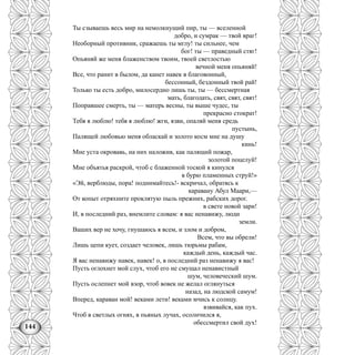 144
Ты сзываешь весь мир на немолкнущий пир, ты — вселенной
добро, и сумрак — твой враг!
Необорный противник, сражаешь ты мглу! ты сильнее, чем
бог! ты — праведный стяг!
Опьяняй же меня блаженством твоим, твоей светлостью
вечной меня опьяняй!
Все, что ранит в былом, да канет навек в благовонный,
бессонный, бездонный твой рай!
Только ты есть добро, милосердно лишь ты, ты — бессмертная
мать, благодать, свят, свят, свят!
Поправшее смерть, ты — матерь весны, ты выше чудес, ты
прекрасно стократ!
Тебя я люблю! тебя я люблю! жги, язви, опаляй меня средь
пустынь,
Палящей любовью меня обласкай и золото косм мне на душу
кинь!
Мне уста окровавь, на них наложив, как палящий пожар,
золотой поцелуй!
Мне объятья раскрой, чтоб с блаженной тоской я кинулся
в бурю пламенных струй!»
«Эй, верблюды, пора! поднимайтесь!- вскричал, обратясь к
каравану Абул Маари,—
От копыт отряхните проклятую пыль прежних, рабских дорог.
в свете новой зари!
И, в последний раз, внемлите словам: я вас ненавижу, люди
земли.
Ваших вер не хочу, гнушаюсь я всем, и злом и добром,
Всем, что вы обрели!
Лишь цепи кует, создает человек, лишь тюрьмы рабам,
каждый день, каждый час.
Я вас ненавижу навек, навек! о, в последний раз ненавижу я вас!
Пусть оглохнет мой слух, чтоб его не смущал ненавистный
шум, человеческий шум.
Пусть ослепнет мой взор, чтоб вовек не желал оглянуться
назад, на людской самум!
Вперед, караван мой! веками лети! веками мчись к солнцу.
взвивайся, как пух.
Чтоб в светлых огнях, в пьяных лучах, осолнчился я,
обессмертил свой дух!
 