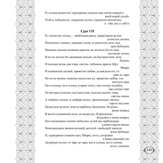 145
О, солнце-родитель! пурпурным плащом мне плечи покрой в
моей новой судьбе.
Чтоб я, победитель, лазурным путем, стремился мечтой все
к тебе, все к тебе!»
Сура VII
И, златистые челны,— верблюдов ряды, прорезавши волны
огнистых песков,
Помчались, качаясь, взрывая следы, в златистую даль, под
звон бубенцов.
Никакие самумы палящим крылом не догнали бы их меж
песчаных долин,
И их не догнал бы звенящим копьем, на быстром коне летя,
бедуин.
И пальмы оазов, как пэри, светлы, лобзанья дарили Абул
Маари,
И пламенной сказкой, приветом любви, услаждали его, от
зари до зари.
Но он не внимал нежным шелестам их, приветам любви, что
шептала заря,
Он к солнцу, он к солнцу упорно летел, сам солнцу подобен,
как солнце горя.
За ним расстилалась пустыня одна, залитая светом, лишь
светом одним,
А знойное солнце, в сапфире волос, пронизанных светом,
горело над ним.
Недоуздок на воле, мчался верблюд, бесшумно, безумно,
рьяно вперед,
В желто-пламенном поле, не ведая пут, безраздумно,
бездумно и пьяно вперед.
Под пылающим сонмом небесных лучей над верблюдами
словно горели венцы.
Немолкнущим звоном вольней, веселей, свободней звенели
везде бубенцы.
И, пурпурным плащом одет, Маари, летел, погружен
в божественный сон.
Лазурным путем, от зари до зари, все к солнцу, все к солнцу
летел, опьянен.
 