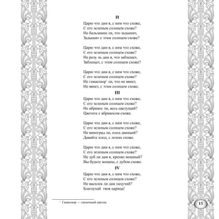 15
II
Царю что дам я, с ним что схоже,
С его зеленым солнцем схоже?
Не бальзамин ли, что задышит,
Задышит с этим солнцем схоже?
Царю что дам я, с ним что схоже,
С его зеленым солнцем схоже?
Не розу ль дам я, что заблещет,
Заблещет, с этим солнцем схоже?
Царю что дам я, с ним что схоже,
С его зеленым солнцем схоже?
Не гамаспюр1
ли, что не вянет,
Не вянет, с этим солнцем схоже.
III
Царю что дам я, с ним что схоже,
С его зеленым солнцем схоже?
Не абрикос ли, весь цветущий?
Цветите с абрикосом схоже.
Царю что дам я, с ним что схоже,
С его зеленым солнцем схоже?
Не виноград ли, плод дающий?
Давайте плод, с лозою схоже.
Царю что дам я, с ним что схоже,
С его зеленым солнцем схоже?
Не дуб ли дам я, крепко мощный?
Вы будьте мощны, с дубом схоже.
IV
Царю что дам я, с ним что схоже,
С его зеленым солнцем схоже?
Не василек ли дам пахучий?
Благоухай твоя царица!
1
Гамаспюр — сказочный цветок.
 