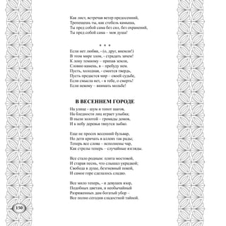 150
Как лист, встречая ветер предосенний,
Трепещешь ты, как стебель камыша,
Ты пред собой сама без сил, без охранений,
Ты пред собой сама – моя душа!
* * *
Если нет любви, - (о, друг, внемли!)
В этом мире злом, - страдать зачем!
К лону темному – припав земли,
Словно камень, я – пребуду нем.
Пусть, холодная, - смеется твердь,
Пусть предастся мир – своей судьбе,
Если смысла нет, - в тебе, о смерть!
Если некому – внимать мольбе!
В ВЕСЕННЕМ ГОРОДЕ
На улице - шум и топот шагов,
На бледности лиц играет улыбка;
В пыли золотой – громады домов,
И к небу деревья тянутся зыбко.
Еще не просох весенний бульвар,
Но дети кричать в аллеях так рады;
Теперь все слова – исполнены чар,
Как стрелы теперь – случайные взгляды.
Все стало родным: плита мостовой,
И старая песнь, что слышал украдкой;
Свобода в душе, безгневный покой,
И самое горе сделалось сладко.
Все мило теперь, - и девушек взор,
Подобных цветам, и необычайный
Разряженных дам богатый убор –
Все полно сегодня сладостной тайной.
 