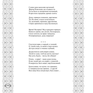 152
Словно урок выполняя заученный,
Жертва безвольная, все отдавала ты.
Ты не была ль непорочною мученицей,
В крестном страдании, кровью залита.
Душу, горящую пламенем, дарственно
Ты, без вины, отдала за вселенную;
Ты, величавая, скромная, царственная,
Смерть принимала и муку бессменную.
Время! Воспрянь! Жду пурпурно-горящую
Ревность прими, как доспех, богатырскую,
Смело затепли, во мраке таящуюся,
Огнекрещенную, душу наирскую!
* * *
Спустился мрак, и черный, и злоокий.
О, тихой стань, со мной в тиши молись:
Да чудо снидет в тишине глубокой,
Да расточится злой покров тумана,
Литой из тьмы, чтоб мы могли спастись!
Как дети, будем, - чисты, без обмана!
Огнем, - я верю! – наши души полны,
В них тихий свет, он спорит с темнотой…
И вскроется, быть может, мир безмолвный.
Благословим, что мучит, что тревожит,
С покорностью все примем, - и другой
Всю нашу боль почувствует, быть может…
 