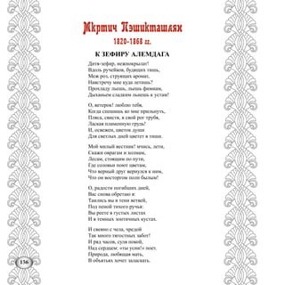 156
Мкртич Пэшикташлян
1820-1868 гг.
К ЗЕФИРУ АЛЕМДАГА
Дитя-зефир, нежнокрылат!
Вдоль ручейков, будящих тишь,
Меж роз, струящих аромат,
Навстречу мне куда летишь?
Прохладу льешь, льешь фимиам,
Дыханьем сладким льнешь к устам!
О, ветерок! люблю тебя,
Когда спешишь ко мне прильнуть,
Пляса, свистя, в свой рог трубя,
Лаская пламенную грудь!
И, освежен, цветок души
Для светлых дней цветет в тиши.
Мой милый вестник! мчись, лети,
Скажи оврагам и холмам,
Лесам, стоящим по пути,
Где соловьи поют цветам,
Что верный друг вернулся к ним,
Что он восторгом полн былым!
О, радости погибших дней,
Вас снова обретаю я:
Таились вы в тени ветвей,
Под пеной тихого ручья:
Вы реете в густых листах
И в темных зонтичных кустах.
И свеяно с чела, чредой
Так много тягостных забот!
И ряд часов, суля покой,
Над сердцем: «ты усни!» поет.
Природа, любящая мать,
В объятьях хочет заласкать.
 