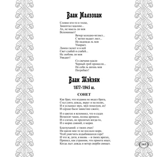 165
Ваан Малэзиан
Словно кто-то в тоске,
Зашептал вдалеке...
Ах, не мысль ли моя
Вспоминает!
Вечер холодно-мглист...
С ветки надает лист...
Не надежда ль моя
Умирает.
Лампа гаснет и в ней
Свет слабей и слабей...
Не любовь ли моя
Увядает!
Со свечами вдали
Черный гроб пронесли...
Не себя ль жизнь моя
Погребает!
Ваан Тэкэян
1877-1945 гг.
СОНЕТ
Как брат, что издавна не видел брата,
Стал сеять дождь, вкруг и на полях,
И я услышал звук, звук поцелуев, ах!
И сердце было завистию сжато;
И о цветах я вспомнил, что в садах
Возносят чаши, полны аромата;
И о слезах, не пролитых когда-то,
И о морях сияний, о морях
Благоуханий: о твоих очах!
Ни капли мне то не послало море,
Чтоб умягчить вздыбившееся горе!
И что ж, дитя, я вновь —в твоих вратах,
Пришел, как странник, что приюта ищет,
Когда льет дождь и ветер скорби свищет.
 
