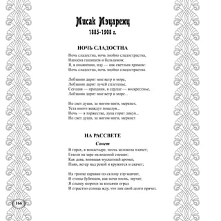 166
Мисак Мэцаренц
1885-1908 г.
НОЧЬ СЛАДОСТНА
Ночь сладостна, ночь знойно сладострастна,
Напоена гашишем и бальзамом;
Я, в опьянении, иду — как светлым храмом:
Ночь сладостна, ночь знойно сладострастна.
Лобзания дарит мне ветр и море,
Лобзания дарит лучей сплетенье,
Сегодня — праздник, в сердце — воскресенье,
Лобзания дарит мне ветр и море...
Но свет души, за мигом миги, меркнет,
Уста иного жаждут поцелуя...
Ночь — в торжестве, луна горит ликуя...
Но свет души, за мигом миги, меркнет
НА РАССВЕТЕ
Сонет
В горах, в монастыре, песнь колокола плачет;
Газели на заре на водопой спешат;
Как дева, впившая мускатный аромат,
Пьян, ветер над рекой и кружится и скачет;
На тропке караван по склону гор маячит,
И стоны бубенцов, как ночи песнь, звучат;
Я слышу шорохи за кольями оград
И страстно солнца жду, что лик свой долго прячет.
 