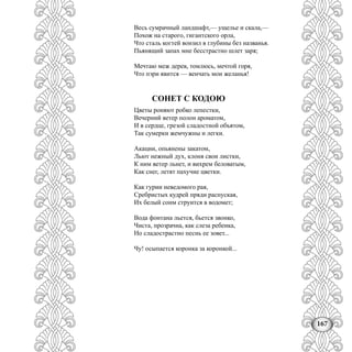 167
Весь сумрачный ландшафт,— ущелье и скала,—
Похож на старого, гигантского орла,
Что сталь когтей вонзил в глубины без названья.
Пьянящий запах мне бесстрастно шлет заря;
Мечтаю меж дерев, томлюсь, мечтой горя,
Что пэри явится — венчать мои желанья!
СОНЕТ С КОДОЮ
Цветы роняют робко лепестки,
Вечерний ветер полон ароматом,
И в сердце, грезой сладостной объятом,
Так сумерки жемчужны и легки.
Акации, опьянены закатом,
Льют нежный дух, клоня свои листки,
К ним ветер льнет, и вихрем беловатым,
Как снег, летят пахучие цветки.
Как гурии неведомого рая,
Сребристых кудрей пряди распуская,
Их белый сонм струится в водомет;
Вода фонтана льется, бьется звонко,
Чиста, прозрачна, как слеза ребенка,
Но сладострастно песнь ее зовет...
Чу! осыпается коронка за коронкой...
 