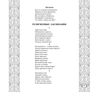 17
Заплачка
Был ты четками жемчужными,
Зернами на нити дружными,
Да рассыпался жемчуг.
Вы, сестрицы, соберитесь,
Подбирайте, потрудитесь,
Что зерно к зерну, сам друг!
РЕЛИГИОЗНЫЕ. ЗАКЛИНАНИЯ
1
Забелелася заря,
Обозначились кресты,
Смилосердился господь,
В рай раскрылися врата,
В ад закрылися врата,
Цепи падают с души.
Господи, помилуй нас!
2
На подушку я— голову склонил,
Ангелу-хранителю душу поручил:
Храни в полночь,
Храни всю ночь,
Когда петух поет,
Когда заря идет,
Вверяюсь одному
Царю небесному,
Во смертном рву лежу,
Я сплю, я отхожу,
В руки твои, матерь божия,
Душу вручаю на ложе я!
3
Погашены огни,
Лукавый отошел.
Закрыв лицо, Христос,
Меж ангелов своих,
С небес теперь сошел,
В дом христиан вошел.
 