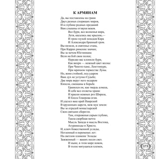 173
К АРМЯНАМ
Да, вы поставлены на грани
Двух разных спорящих миров,
И в глубине родных преданий
Вам слышны отзвуки веков.
Все бури, все волненья мира,
Летя, касались вас крылом,—
И гром глухой походов Кира
И Александра бранный гром.
Вы низили, в смятенье стана,
При Каррах римские значки;
Вы за мечом Юстиниана
Вели на бой свои полки;
Нередко вас клонили бури,
Как вихри — нежный цвет весны:
При Чингиз-хане, Ленгтимуре,
При мрачном торжестве Луны.
Но, воин стойкий, под ударом
Ваш дух не уступал Судьбе;
Два мира вкруг него недаром
Кипели, смешаны в борьбе.
Гранился он, как твердь алмаза,
В себе все отсветы храня:
И краски нежных роз Шираза,
И блеск Гомерова огня.
И уцелел ваш край Наирский
В крушеньях царств, меж мук земли:
Вы за оградой монастырской
Свои святыни сберегли.
Там, откровенья скрыв глубоко,
Таила скорбная мечта
Мысль Запада и мысль Востока,
Агурамазды и Христа.
И, ключ божественной услады,
Нетленный в переменах лет:
На светлом пламени Эллады
Зажженный — ваших песен свет.
И ныне, в этом мире новом,
В толпе мятущихся племен,
 