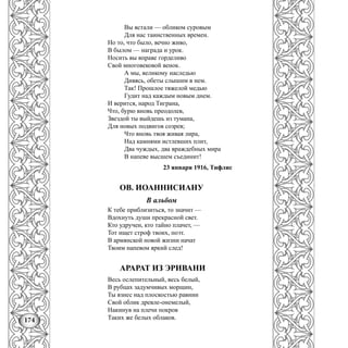 174
Вы встали — обликом суровым
Для нас таинственных времен.
Но то, что было, вечно живо,
В былом — награда и урок.
Носить вы вправе горделиво
Свой многовековой венок.
А мы, великому наследью
Дивясь, обеты слышим в нем.
Так! Прошлое тяжелой медью
Гудит над каждым новым днем.
И верится, народ Тиграна,
Что, бурю вновь преодолев,
Звездой ты выйдешь из тумана,
Для новых подвигов созрев;
Что вновь твоя живая лира,
Над камнями истлевших плит,
Два чуждых, два враждебных мира
В напеве высшем съединит!
23 января 1916, Тифлис
ОВ. ИОАННИСИАНУ
В альбом
К тебе приблизиться, то значит —
Вдохнуть души прекрасной свет.
Кто удручен, кто тайно плачет, —
Тот ищет строф твоих, поэт.
В армянской новой жизни начат
Твоим напевом яркий след!
АРАРАТ ИЗ ЭРИВАНИ
Весь ослепительный, весь белый,
В рубцах задумчивых морщин,
Ты взнес над плоскостью равнин
Свой облик древле-онемелый,
Накинув на плечи покров
Таких же белых облаков.
 