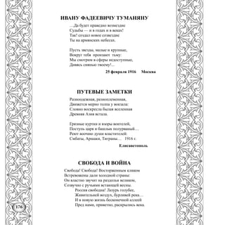 176
ИВАНУ ФАДЕЕВИЧУ ТУМАНЯНУ
…Да будет праведно возмездие
Судьбы — и в годах и в веках!
Так! создал новое созвездие
Ты на армянских небесах.
Пусть звезды, малые и крупные,
Вокруг тебя пронзают тьму:
Мы смотрим в сферы недоступные,
Дивясь сиянью твоему!...
25 февраля 1916 Москва
ПУТЕВЫЕ ЗАМЕТКИ
Разноодежная, разноплеменная,
Движется мерно толпа у вокзала:
Словно воскресла былая вселенная
Древняя Азия встала.
Грязные куртки и взоры воителей,
Поступь царя и башлык полурваный…
Реют воочию души властителей:
Смбаты, Аршаки, Тиграны… 1916 г.
Елисаветополь
СВОБОДА И ВОЙНА
Свобода! Свобода! Восторженным кликом
Встревожены дали холодной страны:
Он властно звучит на раздольи великом,
Созвучно с ручьями встающей весны.
Россия свободна! Лазурь голубее,
Живительней воздух, бурливей река…
И в новую жизнь бесконечной аллеей
Пред нами, приветно, раскрылись века.
 