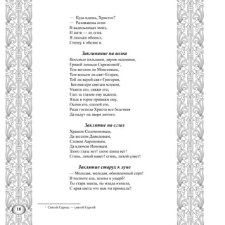 18
— Куда идешь, Христос?
— Разожжены огни
В кадильницах моих,
И нити — из огня.
Я люльки обошел,
Спешу к обедне я.
Заклинание на волка
Восьмью пальцами, двумя ладонями,
Гривой лошади Саркисовой1
,
Тем жезлом ли Моисеевым,
Тем копьем ли свят-Егория,
Той ли верой свят-Григория,
Богоматери святым млеком,
Ухвати его, свяжи его;
Глаз за глазом ему выколи,
Язык в горле привяжи ему,
Осени его, одолей его,
Ради господа Христа все бедствия
Да падут на зверя лютого.
Заклятие на сглаз
Храмом Соломоновым,
Да жезлом Давидовым,
Словом Аароновым,
Да ключом Ионовым.
Злого глаза нет! злого шипа нет!
Сгинь, лихой навет! сгинь, лихой совет!
Заклятие старух к луне
— Молодая, молодая, обновленный серп!
В полноте ала, зелена в ущерб!
Ты стара зашла, ты млада взошла,
С края света что нам ты принесла?
1
Святой Саркис — святой Сергий
 