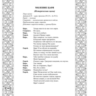 180
МОЛЕНИЕ ЦАРЯ
(Историческая сцена)
Лица сцены:
Артавазд II — царь Армении (56-33 г. до Р.Х.).
Еврей — пленник
Спарапет — военачальник армянского войска.
Приближенные царя, стража.
Действие в царском шатре, у границ Иудеи.
Царь. Теперь ввести ко мне того еврея.
Спарапет. Он здесь.
Царь. Так пусть войдет.
Еврей. (входит) Привет царю.
Царь. Мне говорили: ты гадать умеешь
И будущее верно предрекать.
Я приказал тебе прочесть по звездам.
Что моему народу Рок судил
Готовы ли твои предвозвещанья?
Еврей. Царь! Я не обучен ни ворожбе,
Ни знанью сокровенному халдеев.
Лишь то глашу, что Бог живой в уста
Влагает мне: Его я воли вестник.
Царь. Тебе твой Бог поведал ли судьбу
Моей Армении?
Еврей. Я видел, царь Грядущего видения, но смутно.
Царь. Так говори.
Еврей. Все ли открывать, Царь?
Царь. Все, без утайки.
Спарапет. Повинуйся тотчас!
Еврей. Царь! Возвеличен ты! Как твой отец,
Свои полки ты вел победоносно
По многим странам: города, народы
Мечом смирял, и сам великий Рим
Твоей могучей длани силу ведал.
Царь! славься!
 