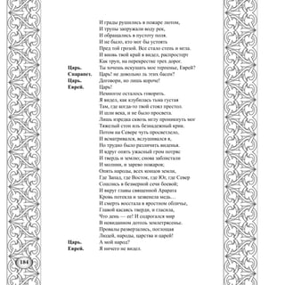 184
И грады рушились в пожаре лютом,
И трупы запружали воду рек,
И обращались в пустоту поля.
И не было, кто мог бы устоять
Пред той грозой. Все стало степь и мгла.
И вновь твой край я видел, распростерт
Как труп, на перекрестке трех дорог.
Царь. Ты хочешь искушать мое терпенье, Еврей?
Спарапет. Царь! не довольно ль этих басен?
Царь. Договори, но лишь короче!
Еврей. Царь!
Немногое осталось говорить.
Я видел, как клубилась тьма густая
Там, где когда-то твой стоял престол.
И шли века, и не было просвета.
Лишь изредка сквозь мглу проникнуть мог
Тяжелый стон иль безнадежный крик.
Потом на Севере чуть просветлело,
И всматривался, вслушивался я,
Но трудно было различить виденья.
И вдруг опять ужасный гром потряс
И твердь и землю; снова заблистали
И молнии, и зарево пожаров;
Опять народы, всех концов земли,
Где Запад, где Восток, где Юг, где Север
Сошлись в безмерной сечи боевой;
И вкруг главы священной Арарата
Кровь потекла и зазвенела медь…
И смерть восстала в яростном обличье,
Главой касаясь тверди, и гласила,
Что день — ее! И содрогался мир
В невиданном дотоль землетрясенье.
Провалы разверзались, поглощая
Людей, народы, царства и царей!
Царь. А мой народ?
Еврей. Я ничего не видел.
 
