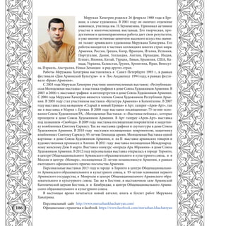 186
Меружан Хачатрян родился 26 февраля 1980 года в Ере-
ване, в семье художника. В 2001 году он окончил отделение
живописи, училища им. П.Терлемезяна. Принимал активное
участие в многочисленных выставках. Его творческая, про-
дуктивная и целенаправленная работа дает свои результаты,
и уже многие истинные ценители высокого искусства оцени-
ли талант армянского художника Меружана Хачатряна. Его
работы находятся в частных коллекциях многих стран мира:
армения, Россия, Греция, Кипр, Франция, Италия, Испания,
Португалия, Дания, Голландия, англия, Ирландия, Индия,
Египет, Япония, Китай, Турция, Ливан, Бразилия, СШа, Ка-
нада, Украина, Казахстан, Грузия, аргентина, Иран, Венесуэ-
ла, Израиль, австралия, Новая Зеландия и ряд других стран.
Работы Меружана Хачатряна выставлялись в Санкт-Петербурге 1993 г., в рамках
фестиваля «Дни армянской Культуры» и в Лос-анджелесе 1994 году, в рамках фести-
валя «Браво армения».
С 2003 года Меружан Хачатрян участник многочисленных выставок: «Республикан-
ская Молодежная выставка» и выставка графики в доме Союза Художников армении. В
2003 и 2004 гг. выставки графики и автопортретов в доме Союза Художников армении.
С 2004 года Меружан Хачатрян является членом Союза Художников Республики арме-
ния. В 2005 году стал участником выставки «Культура армении» в Копенгагене. В 2007
году выставка под названием «Старый и новый Ереван» в арт. галерее «арев-арт», так
же в выставка в Мэрии г. Ереван. В 2008 году выставки посвященные: 75-летию осно-
вания Союза Художников Ра, «Молодежная Выставка» и «Выставка пейзажа», которые
проходили в доме Союза Художников армении. В арт галерее «арев-арт» выставка
под названием «Свобода». В 2009 года выставка посвященная покровителю и защитни-
ку влюбленных Святому Саркису. Так же выставка графики и скульптуры в доме Союза
Художников армении. В 2010 году выставки посвященные: покровителю, защитнику
влюбленных Святому Саркису, 95-летию Геноцида армян, Молодежная Выставка одной
картины» в доме Союза Художников армении, и на II выставке армянских товаров и
художественных промысел в алеппо. В 2011 году выставка посвященная Международ-
ному женскому Дню 8 марта. Выставка-конкурс «награда ара абрамяна» в доме Союза
Художников армении. В 2012 году персональная выставка открылась в городе Торонто,
в центре Общенационального армянского образовательного и культурного союза, и в
Москве в центре «Монарх», посвященная 21-летию независимости армении, в рамках
ежегодного официального приема посольства армении.
Персональные выставки 2013 году в городе в Торонто в центре Общенационально-
го армянского образовательного и культурного союза, к 95-летию основания первого
армянского государства, в Монреале в центре Общенационального армянского обра-
зовательного и культурного союза. Так же в Бостоне, в выставочном зале армянской
Католической церкви Бостона, и в Кембридже, в центре Общенационального армян-
ского образовательного и культурного союза.
В настоящее время печатается новый каталог, книга и буклет работ Меружана
Хачатряна.
Персональный сайт http://www.meruzhankhachatryan.com/
Официальная страничка в facebook https://www.facebook.com/meruzhan.khachatryan
 