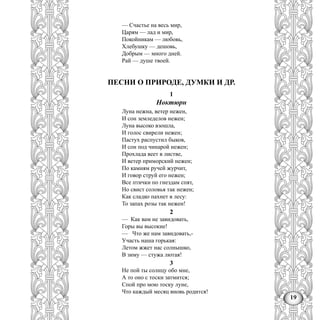 19
— Счастье на весь мир,
Царям — лад и мир,
Покойникам — любовь,
Хлебушку — дешовь,
Добрым — много дней.
Рай — душе твоей.
ПЕСНИ О ПРИРОДЕ, ДУМКИ И ДР.
1
Ноктюрн
Луна нежна, ветер нежен,
И сон земледелов нежен;
Луна высоко взошла,
И голос свирели нежен;
Пастух распустил быков,
И сон под чинарой нежен;
Прохлада веет в листве,
И ветер приморский нежен;
По камням ручей журчит,
И говор струй его нежен;
Все птички по гнездам спят,
Но свист соловья так нежен;
Как сладко пахнет в лесу:
То запах розы так нежен!
2
— Как вам не завидовать,
Горы вы высокие!
— Что же нам завидовать,-
Участь наша горькая:
Летом жжет нас солнышко,
В зиму — стужа лютая!
3
Не пой ты солнцу обо мне,
А то оно с тоски затмится;
Спой про мою тоску луне,
Что каждый месяц вновь родится!
 