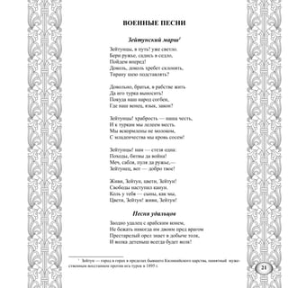 21
ВОЕННЫЕ ПЕСНИ
Зейтунский марш1
Зейтунцы, в путь! уже светло.
Бери ружье, садись в седло,
Пойдем вперед!
Доколь, доколь хребет склонять,
Тирану шею подставлять?
Довольно, братья, в рабстве жить
Да иго турка выносить!
Покуда наш народ согбен,
Где наш венец, язык, закон?
Зейтунцы! храбрость — наша честь,
И к туркам мы лелеем месть.
Мы вскормлены не молоком,
С младенчества мы кровь сосем!
Зейтунцы! нам — стезя одна:
Походы, битвы да война!
Меч, сабля, пуля да ружье,—
Зейтунец, вот — добро твое!
Живи, Зейтун, цвети, Зейтун!
Свободы наступил канун.
Коль у тебя — сыны, как мы,
Цвети, Зейтун! живи, Зейтун!
Песня удальцов
Заодно удалец с арабским конем,
Не бежать никогда им двоим пред врагом
Престарелый орел знает в добыче толк,
И волка детеныш всегда будет волк!
1
Зейтун — город в горах в пределах бывшего Киликийского царства, памятный муже-
ственным восстанием против ига турок в 1895 г.
 