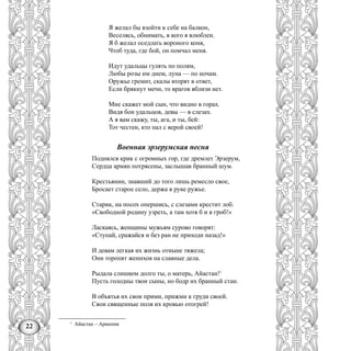 22
Я желал бы взойти к себе на балкон,
Веселясь, обнимать, в кого я влюблен.
Я б желал оседлать вороного коня,
Чтоб туда, где бой, он помчал меня.
Идут удальцы гулять по полям,
Любы розы им днем, луна — по ночам.
Оружье гремит, скалы вторят в ответ,
Если брякнут мечи, то врагов вблизи нет.
Мне скажет мой сын, что видно в горах.
Видя бон удальцов, девы — в слезах.
А я вам скажу, ты, ага, и ты, бей:
Тот честен, кто пал с верой своей!
Военная эрзерумская песня
Поднялся крик с огромных гор, где дремлет Эрзерум,
Сердца армян потрясены, заслышав бранный шум.
Крестьянин, знавший до того лишь ремесло свое,
Бросает старое село, держа в руке ружье.
Старик, на посох опершись, с слезами крестит лоб.
«Свободной родину узреть, а там хотя б и в гроб!»
Ласкаясь, женщины мужьям сурово говорят:
«Ступай, сражайся и без ран не приходи назад!»
И девам легкая их жизнь отныне тяжела;
Они торопят женихов на славные дела.
Рыдала слишком долго ты, о матерь, Айастан!1
Пусть голодны твои сыны, но бодр их бранный стан.
В объятья их свои прими, прижми к груди своей.
Свои священные поля их кровью отогрей!
1
Айастан – Армения
 