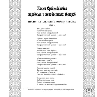 23
Песни Средневековья
народных и неизвестных авторов
ПЕСНЯ НА ПЛЕНЕНИЕ КОРОЛЯ ЛЕВОНА
1268 г.
Увы, увы! Левон
Неверными пленен.
Наш светоч, матерь божия!
Да крест честной хранит — его и нас!
Пришел играть на мейтан1
В мяч золотой султан.
Наш светоч, матерь божия!
Да крест честной хранит — его и нас!
Левону мяч дает:
«Играй ты в свой черед!»
Наш светоч, матерь божия!
Да крест честной хранит — его и нас!
«Неверным стань, мы все
Поклонимся тебе!»
Наш светоч, матерь божия!
Да крест честной хранит — его и нас!
Левон в тюрьме глухой
Твердит, в слезах, с тоской:
«О караваны, в Сис идя,
Снесите вы отцу — весть обо мне!»
Отцу лишь дали знать,
Собрал он тотчас рать
Пошел он на неверного
И пролил он в полях — ручьями кровь.
1
Мейтан — площадка для игры в мяч или ипподром для конских ристаний.
 