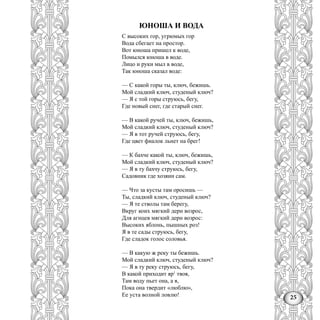 25
ЮНОША И ВОДА
С высоких гор, угрюмых гор
Вода сбегает на простор.
Вот юноша пришел к воде,
Помылся юноша в воде.
Лицо и руки мыл в воде,
Так юноша сказал воде:
— С какой горы ты, ключ, бежишь.
Мой сладкий ключ, студеный ключ?
— Я с той горы струюсь, бегу,
Где новый снег, где старый снег.
— В какой ручей ты, ключ, бежишь,
Мой сладкий ключ, студеный ключ?
— Я в тот ручей струюсь, бегу,
Где цвет фиалок льнет на брег!
— К бахче какой ты, ключ, бежишь,
Мой сладкий ключ, студеный ключ?
— Я в ту бахчу струюсь, бегу,
Садовник где хозяин сам.
— Что за кусты там оросишь —
Ты, сладкий ключ, студеный ключ?
— Я те стволы там берегу,
Вкруг коих мягкий дерн возрос,
Для агнцев мягкий дерн возрос:
Высоких яблонь, пышных роз!
Я в те сады струюсь, бегу,
Где сладок голос соловья.
— В какую ж реку ты бежишь.
Мой сладкий ключ, студеный ключ?
— Я в ту реку струюсь, бегу,
В какой приходит яр1
твоя,
Там воду пьет она, а я,
Пока она твердит «люблю»,
Ее уста волной ловлю!
 