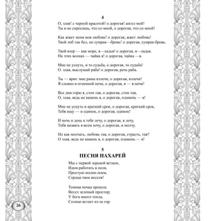 26
4
О, злая! с черной красотой! о дорогая! ангел мой!
Ты и не спросишь, что со мной, о дорогая, что со мной!
Как жжет меня моя любовь! о дорогая, жжет любовь!
Твой лоб так бел, но сумрак—бровь! о дорогая, сумрак-бровь.
Твой взор — как море, я—ладья! о дорогая, я—ладья.
На этих волнах — чайка я! о дорогая, чайка —я.
Мне не уснуть, и то судьба, о дорогая, то судьба!
О. злая, выслушай раба! о дорогая, речь раба.
Ты — врач: мне раны излечи, о дорогая, излечи!
Я словно в огненной печи, о дорогая, я — в печи!
Все дни горю я, стон тая, о дорогая, стон тая,
О, злая, ведь не камень я, о дорогая, пламень — я!
Мне не уснуть и краткий срок, о дорогая, краткий срок,
Тебя ищу — и одинок, о дорогая, одинок!
И ночь и день к тебе лечу, о дорогая, я лечу,
Тебя назвать я всем хочу, о дорогая, и молчу.
Но как молчать, любовь тая, о дорогая, страсть, тая?
О злая, ведь не камень я, о дорогая, пламень — я!
5
ПЕСНЯ ПАХАРЕЙ
Мы с первой зорькой встаем,
Идем работать в поля,
Простую песню поем,
Сердца твои веселя!
Темная ночка прошла.
Весел зеленый простор;
У бога много тепла,
Солнце встает из-за гор.
 
