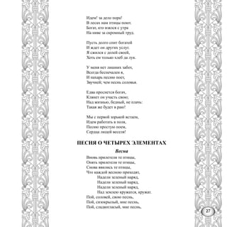27
Идем! за дело пора!
В лесах нам птицы поют.
Богат, кто взялся с утра
На ниве за скромный труд.
Пусть долго спит богатей
И ждет он других услуг.
Я сжился с долей своей,
Хоть ем только хлеб да лук.
У меня нет лишних забот,
Всегда беспечален я,
И пахарь песню поет,
Звучней; чем песнь соловья.
Едва проснется богач,
Клянет он участь свою;
Над жизнью, бедный, не плачь:
Такая же будет в раю!
Мы с первой зорькой встаем,
Идем работать в поля,
Песню простую поем,
Сердца людей веселя!
ПЕСНЯ О ЧЕТЫРЕХ ЭЛЕМЕНТАХ
Весна
Вновь прилетели те птицы,
Опять прилетели те птицы,
Снова явились те птицы,
Что каждой весною приходят,
Надели зеленый наряд,
Надели зеленый наряд,
Надели зеленый наряд,
Над землею кружатся, кружат.
Пой, соловей, свою песнь,
Пой, сизокрылый, мне песнь,
Пой, сладкогласый, мне песнь,
 