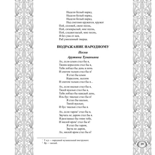 29
Надели белый наряд,
Надели белый наряд,
Надели белый наряд,
Над снегами кружатся, кружат
Пой, соловей, свою песнь,
Пой, сизокрылый, мне песнь,
Пой, сладкогласый, мне песнь,
Я без ума от нея,
Раб умиленный творца.
ПОДРАЖАНИЕ НАРОДНОМУ
Песня
Арутюна Туманьяна
Ах, если алым стал бы я,
Твоим кораллом стал бы я,
Тебя лобзал бы день и ночь
И снегом талым стал бы я!
Я стал бы алым
Кораллом, лаллом
И снегом талым стал бы я...
Ах, если шалью стал бы я,
Твоей вуалью стал бы я,
Тебя лобзал бы каждый день,
Иль бус эмалью стал бы я!
Я стал бы шалью,
Твоей вуалью,
И бус эмалью стал бы я.
Ах, если таром1
стал бы я,
Звучать нс даром стал бы я.
Я разглашал бы гимн тебе,
И милой яром2
стал бы я!
Я стал бы таром,
Звуча не даром,
Ах, милой яром стал бы я!
1
Т а р — народный музыкальный инструмент.
2
Яр — милый.
 