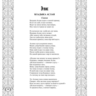 30
Эпос
ВЛАДЫКА АСЛАН
Сказка
Владыка Аслан сидит в златой горнице,
И ест он хлеб, и пьет он вино,
Ведет на земле жизнь счастливую,
Ни о чем-то чужом не тужит он.
И случилося так: хлеба нет, нет вина.
Владыка Аслан слугу позвал:
«Вот деньги тебе, на рынок ступай,
Там ты хлеба купи, вина купи,
Поспеши принеси, пока пир мой идет».
Аслана слуга на рынок пошел,
Видит, умер бедняк середь улицы.
Он попу отдает с головы чалму,
Пояс свой отдаст па саван тому.
После хлеба купил и вина купил,
Но домой припоздал: пир-то кончился.
«Поздно так почему ты назад пришел?»
Осердясь, говорит владыка Аслан.
«Не вели казнить!— отвечает слуга,—
Как на рынок я шел,
Вижу: умер бедняк середь улицы.
Тут попу я отдал с головы чалму,
И свой пояс отдал на саван тому.
Схоронили тогда бедняка в земле,
А я потому на твои пир опоздал».
Тут Аслана глаза словно выскочили.
Говорит: «Кто же взял душу мертвого?
Коль он смел, пусть придет за моей за душой!»
«Не вели казнить,— отвечает слуга,—
То архангел был, с мечом Гавриил,
 