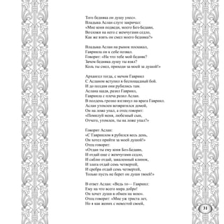 31
Того бедняка он душу унес».
Владыка Аслан слуге закричал:
«Мне коня подведи, моего Боз-Бедавн,
Возложи на него с жемчугами седло,
Как же взять он смел моего бедняка?»
Владыка Аслан на рынок поскакал,
Гавриила он к себе позвал.
Говорит: «На что тебе мой бедняк?
Зачем бедняка душу ты взял?
Коль ты смел, приходи за моей за душой!»
Архангел тогда, с мечом Гавриил
С Асланом вступил в беспощадный бой.
И до полдня они рубились там.
Аслана щадя, разил Гавриил,
Гавриила с плеча разил Аслан.
В полдень грозно взглянул на врага Гавриил.
Аслан утомлен возвратился домой,
Он на ложе упал, а отец говорит:
«Помилуй меня, любезный сын,
Отчего, утомлен, ты на ложе упал?»
Говорит Аслан:
«С Гавриилом я рубился весь день,
Он хотел прийти за моей душой!»
Отец говорит:
«Отдан ты ему коня Боз-Бедавн,
И отдай еще с жемчугами седло,
И саблю отдай, закаленный клинок,
И злата отдай семь четвертей,
И сребра отдай семь четвертей,
Только пусть не берет он души твоей!»
В ответ Аслан: «Ведь то— Гавриил:
Ему на что всего мира добро!
Он хочет души в обмен на мою».
Отец говорит: «Мне уж триста лет,
Но я как жених с невестой своей,
 