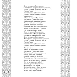 32
Души не отдам в обмен на твою».
Мать пришла, говорит: «Помилуй, мой сын,
Отчего, утомлен, ты на ложе упал?»
Говорит Аслан:
«С Гавриилом я рубился весь день,
Он хочет прийти за моей за душой».
Мать говорит:
«Отдай ты ему коня Боз-Бедавн
И отдай еще с жемчугами седло,
И саблю отдай, закаленный клинок,
И злата отдай семь четвертей,
И сребра отдай семь четвертей,
Только пусть не берет он души твоей».
В ответ Аслан: «Ведь то — Гавриил:
Ему на что всего мира добро,
Он хочет души в обмен на мою».
Мать говорит: «Мне уж триста лет,
Но как невеста я с женихом своим.
Души не отдам в обмен на твою».
Жена пришла, говорит: «Помилуй, Аслан,
Отчего, утомлен, ты на ложе упал?»
Говорит Аслан:
«С Гавриилом я рубился весь день,
Он хочет прийти за моей за душой».
Жена говорит:
«Отдай ты ему коня Боз-Бедави.
И отдай еще с жемчугами седло,
И саблю отдай, закаленный клинок,
И злата отдай семь четвертей,
И сребра отдай семь четвертей,
Только пусть не берет он души твоей».
В ответ Аслан: «Ведь то — Гавриил,
Ему на что всего мира добро!
Он хочет души в обмен на мою».
Жена говорит: «Не знала я,
Что он хочет души в обмен на твою,
За тебя я отдам от сердца свою».
Аслана жену Гавриил призвал,
 