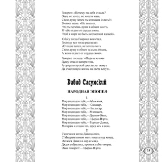 33
Говорит: «Почему ты себя отдала?
Отец не хотел, не хотела мать,
Свою душу зачем ты согласна отдать?»
В ответ жена: «Не знала я,
Что ты хочешь души в обмен на его,
Я тебе отдаю от сердца свою,
Чтоб в мире не быть несчастной вдовой».
К богу тогда Гавриил возлетел,
Господу все тогда рассказал:
«Отец не хотел, не хотела мать
Свою душу в обмен за сына отдать,
А жена отдает от сердца свою».
Говорит господь: «Поди и возьми
Душу отца и матери тож,
А супруги пускай двести лет живут
Да счастливую жизнь на свете ведут».
Давид Сасунский
НАРОДНАЯ ЭПОПЕЯ
1
Мир господен тебе,—Абамэлик,
Мир господен тебе,— Санасар,
Мир господен тебе,— Багдасар,
Мир господен тебе,—Мэликсет,
Мир господен тебе,—Дзенов-Ован,
Мир господен тебе,— Цыран-Вэрго,
Мир господен тебе,—Тырлан-Давид,
Матерям и отцам тех, пред кем я пою.
2
Скончался когда Давида отец,
С Мысрамэликом мать пошла под венец,
Остался Давид и сир и млад,
Дядья собрались, промеж себя говорят.
Ован говорит:— Цыран-Вэрго,
 