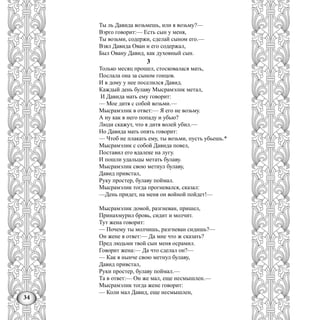 34
Ты ль Давида возьмешь, или я возьму?—
Вэрго говорит:— Есть сын у меня,
Ты возьми, содержи, сделай сыном его.—
Взял Давида Ован и его содержал,
Был Овану Давид, как духовный сын.
3
Только месяц прошел, стосковалася мать,
Послала она за сыном гонцов.
И в дому у нее поселился Давид.
Каждый день булаву Мысрамэлнк метал,
И Давида мать ему говорит:
— Мое дитя с собой возьми.—
Мысрамэлнк в ответ:— Я его не возьму.
А ну как в него попаду и убью?
Люди скажут, что я дитя волей убил.—
Но Давида мать опять говорит:
— Чтоб не плакать ему, ты возьми, пусть убьешь.*
Мысрамэлик с собой Давида повел,
Поставил его вдалеке на лугу.
И пошли удальцы метать булаву.
Мысрамэлик свою метнул булаву,
Давид привстал,
Руку простер, булаву поймал.
Мысрамэлик тогда прогневался, сказал:
—День придет, на меня он войной пойдет!—
Мысрамэлик домой, разгневан, пришел,
Принахмурил бровь, сидит и молчит.
Тут жена говорит:
— Почему ты молчишь, разгневан сидишь?—
Он жене в ответ:— Да мне что ж сказать?
Пред людьми твой сын меня осрамил.
Говорит жена:— Да что сделал он?—
— Как я нынче свою метнул булаву,
Давид привстал,
Руки простер, булаву поймал.—
Та в ответ:— Он же мал, еще несмышлен.—
Мысрамэлик тогда жене говорит:
— Коли мал Давид, еще несмышлен,
 