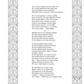 35
Ты со златом прибор поставь перед ним
И с углями прибор поставь перед ним.
Коли мал Давид, еще несмышлен,
Красный уголь он возьмет, злата он не возьмет.—
И со златом прибор и с углями прибор
Был поставлен тогда пред Давидом на стол,
Руку поднял Давид, хотел золото взять,
Руку ангел отвел, положил на огонь.
Палец к углю прижал и палец обжег,
Палец в рот положил, и язык обжег,
Как язык он обжег, мало — он онемел,
И его стали звать — заика-Давид.
4
Мысрамэлик не стал Давида держать,
И к дяде назад вернулся Давид,
Из железа Ован сапоги заказал,
Из железа Ован посошок припас,
И стал Давид с той поры пастухом.
Из железа Давид надел сапоги,
Из железа Давид захватил посошок,
И в поле Давид ягнят погнал,
Оставил Давид среди поля ягнят,
Сколько было волков, зайчат и лисиц,
И всяких зверей,
К себе притащил, со стадом смешал,
Под вечер погнал и в город привел.
Как увидел Сасун, испугался весь град,
Все — врата на замок, из домов нейдут.
Давид положил на камень лицо,
На земле сырой среди поля уснул.
На заре Ован сам к нему пошел.
Видит: много тот по горам гулял.
Износился его из железа сапог,
Изломалась его из железа клюка.
Говорит:— Давид, как твои дела?—
Тот в ответ:— Любо мне стадо черных ягнят,
 