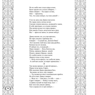 36
Но не любо мне стадо серых ягнят,
Было трудно их в лесах собирать.—
Ован говорит:—Ты серых оставь,
Они — прокляты,
Тех, что сами пойдут, ты гони домой!—
Стал на день еще Давид пастухом.
По горам опять погнал ягнят.
Сколько тигров нашлось, медведей и львов,
К себе притащил, со стадом смешал,
Под вечер погнал и в город привел.
Как увидел Сасун, испугался весь град,
Все — врата на замок, из домов нейдут.
Давид наземь лег, до утра проспал,
На заре сошлись горожане все,
Говорят:— Слушай нас, Дзенов-Ован!
Этот мальчик твой весь наш град разбил,
Боимся мы его волков,
И зайцев тех, и медведей.—
Оваи говорит:— Коль боитесь вы,
Пойду, приведу Давида домой.
Пошел, привел Давида домой,
От хлеба ключи, от еды ключи
Давиду отдал и ему сказал:
— Коль гости придут, ты хлеба им дашь,
А хлеб как съедят, до ворот проведешь.—
5
Так месяц прошел, и другой прошел...
Ована тогда жена, Сариэ,
Ибо мальчик Давид красивым был,
Заглядясь на него, ему говорит:
— Ты должен ко мне в опочивальню прийти.
Но ей в ответ Давид говорит:
— Ведь ты — моя мать, а я тебе — сын.—
Сариэ говорит:— Пойду голову мыть,
А Давид пускай на меня воду льет —
Как тело мое увидит Давид,
Так в сердце его и грех войдет.—
 