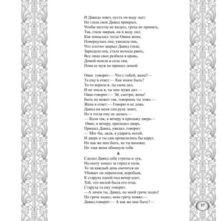 37
И Давида зовет, пусть он воду льет.
Но глаза свои Давид прикрыл,
Чтобы наготы не видать, греха не принять,
Так, глаза закрыв, он и воду лил.
Как помылась тогда Ована жена,
Повернулась она, увидала она,
Что плотно закрыл Давид глаза;
Зарыдала она, стала волосы рвать,
Все лицо свое разбила в кровь,
Домой пошла и села там,
Пока ее муж не пришел домой.
Ован говорит:— Что с тобой, жена?—
Та ему в ответ:— Как иначе быть?
То-то верила я, ты сына дал,
И не знала я, ты мне мужа дал.—
Ован говорит:— Эй, смотри, жена!
Быть не может так, говоришь ты ложь.—
Жена в ответ:— Говорю я не ложь.
Давид на меня сам руку занес,
Но я тогда ему не далась.—
— Коли так, к вечеру я прилажу дверь—
Ован, к вечеру, приладил дверь,
Пришел Давид, увидал, говорит:
— Мог бы, дядя, я ударить ногой,
И дверь и ты сам провалились бы вдруг,
Но как же мне быть, не ты виноват,
Но злая жена обманула тебя.
6
Сделал Давид себе стрелы и лук,
На охоту пошел за город в поля,
То ли каждый день охотится он
Убивает он перепелов, воробьев,
К старухе одной под вечер идет,
Той, что милой была его отца.
Старуха та ему говорит:
—А зачем ты, Давид, по моей грече ходил!
По грече ходил, мою гречу помял.—
Давид говорит:— А как же мне быть?—
 