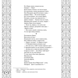 40
И к Овану своих гонцов послал.
Говорит:— Ован!
Коли подать платить, по чести плати,
Не заплатишь, пойду, разгромлю Сасун,
Под Мысыром другой построю я град.—
Говорит Ован:— Не хотим воевать,
Кто готов воевать, так только Давид,
Потерпи, погоди, мы спросим его.—
Давид говорит:— Казны отца не отдам,
Мысрамэлик пускай, что хочет, творит.—
Давиду Оваи тогда говорит:
— Коли так, Давид, в эту ночь они
Придут, нападут, разгромят наш град.—
Давид в ответ:
— Все идите домой, ложитесь спать,
А я на заре пойду воевать.
8
Разгневался Давид,
Всю ночь не спал,
На рассвете встал, лук и стрелы взял,
Как собрался пойти, старуха ему:
— Давид, ты куда?—А Давид в ответ:
— С Мысрамэликом я воевать иду!
— Что же есть у тебя? только стрелы и лук?
С Мысрамэликом ли так хочешь ты воевать?—
— Да ведь нет у меня ни коня, ни меча.
Старуха в ответ:— Да побьет тебя Грох!1
Достоин ли ты отца своего!
У отца твоего был конь Джалали,
Молния-меч,
Головной убор,
Золотой кафтан,
Пояс-ал,
Божья матерь была Марутская2
с ним,
Патараза3
крест в деснице его.—
1
Грох — буквально: писец, вероятно, имя языческого бога.
2
М а р у т — гора;
3
Патараз — вероятно, имя языческого бога
 