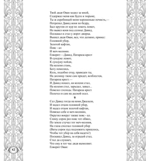 42
Твой дядя Ован ходил за мной,
Содержал меня как будто в тюрьме,
Ты ж скребницей меня хорошенько почисть,—
Потрепал Давид коня по бедру,
Был кругом от кур по локоть помет,
Но вывел коня под солнце Давид,
Поскакал и стал у ворот дворца.
Вышел дядя Ован, все, что должно, принес:
Головной убор,
Золотой кафтан,
Пояс - ал
И меч-молнию.
Говорит:—Давид, Патараза крест
В сундуке лежит,
К сундуку пойди,
На колени стань,
Богу помолись.
Коль, подобно отцу, праведен ты,
На десницу твою сам придет, возблестев,
Патараза крест.—
И Давид пошел, на колени стал,
На колени стал, зарыдал, завыл...
Повелел господь: Патараза крест
Полетел и сам на десной осел.
9
Сел Давид тогда на коня Джалали,
И надел отцов головной убор,
И надел отцов золотой кафтан,
Повязал себе и меч-молнию,
Окрутил вокруг также пояс - ал.
Спину сорок раз пояс тот обвил,
По земле стучал тот меч-молния,
На глаза сползал головной убор
(Ваты сорок пуд подложить пришлось,
Чтобы тот убор на себя надеть!)
Поскакал Давид, за оградой стал,
Стал да слушает,
Что ему в тот час дядя вымолвит.
Говорит Ован:
 