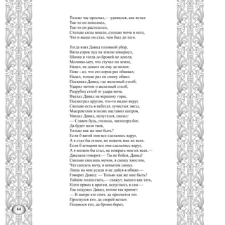 44
Только час проспал,— удивился, как встал:
Так-то он пополнел,
Так-то он растолстел,
Столько силы вошло, столько мочи в него,
Что и выше он стал, чем был до того.
Тогда взял Давид головной убор,
Ваты сорок пуд на землю швырнул,
Шапка и тогда до бровей не дошла;
Молнию-меч, что стучал по земле,
Надел, не дошел он ему до колен;
Пояс - ал, что его сорок раз обвивал,
Надел, только раз он спину обвил.
Поскакал Давид, где железный столб;
Ударил мечом о железный столб,
Разрубил столб от удара меча.
Въехал Давид на вершину горы,
Посмотрел кругом, что-то видно вкруг.
Сколько есть в небесах лучистых звезд,
Мысрамэлик в полях наставил шатров,
Увидал Давид, испугался, сказал:
— Славен будь, господь, милосерд бог,
Да будет воля твоя,
Только как же мне быть?
Если б ватой они все сделались вдруг,
А я стал бы огнем, не пожечь мне их всех.
Если б агнцами все они сделались вдруг,
А я волком бы стал, не пожрать мне их всех.—
Джалали говорит:— Ты не бойся, Давид!
Сколько скосишь мечом, я скошу хвостом,
Что скосить мечу, я копытом скошу.
Лишь на мне усиди и не дайся в обман.—
Говорит Давид: — Только как же мне быть?
Тайком подползать,— скажут, вышел как тать,
Идти прямо к врагам, испугаюсь я сам —
Так подумал Давид, потом так кричит:
— В шатре кто спит, да проснется тот.
Проснулся кто, да скорей встает.
Поднялся кто, да броню берет,
 