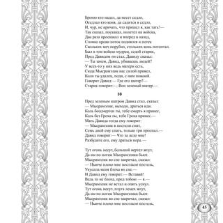 45
Броню кто надел, да несет седло,
Оседлал кто коня, да садится в седло,
И, чур, нс кричать, что пришел я, как тать!—
Так сказал, поскакал, полетел на войска,
Два раза проскакал и вперед и назад,
Словно крови поток поднялся и потек
Скольких меч порубил, стольких конь потоптал.
Был в том войске мудрец, седой старик,
Пред Давидом он стал, Давиду сказал:
— Ты зачем, Давид, убиваешь людей?
У всех-то у них ведь матери есть,
Сюда Мысрамэлик нас силой привел,
Колн ты удалец, поди, с ним повоюй.
Говорит Давид:— Где его шатер?—
Старик говорит:— Вон зеленый шатер.—
10
Пред зеленым шатром Давид стал, сказал:
— Мысрамэлик, выходи, драться иди.
Коль бессмертен ты, тебе смерть я принес,
Коль без Гроха ты, тебе Гроха принес.—
Мать Давида тогда ему говорит:
— Мысрамэлик в постели спит,
Семь дней ему спать, только три проспал.—
Давид говорит:— Что за дело мне!
Разбудите его, ему драться пора.—
Тут огонь несут, большой вертел жгут,
Да им по ногам Мысрамэлика бьют.
Мысрамэлик во сне закричал, сказал:
— Нынче плохо мне постлали постель,
Укусила меня блоха во сне.—
И Давид ему говорит:— Вставай!
Ведь то не блоха, пред тобою — я.—
Мысрамэлик не встал и опять уснул.
Тут огонь несут, плуга лемех жгут,
Да им по ногам Мысрамэлика бьют.
Мысрамэлик во сне закричал, сказал:
— Нынче плохо мне постлали постель,
 