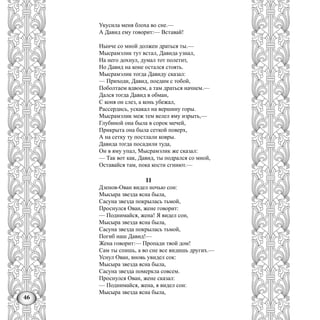 46
Укусила меня блоха во сне.—
А Давид ему говорит:— Вставай!
Нынче со мной должен драться ты.—
Мысрамэлик тут встал, Давида узнал,
На него дохнул, думал тот полетит,
Но Давид на коне остался стоять.
Мысрамэлик тогда Давиду сказал:
— Приходи, Давид, поедим с тобой,
Поболтаем вдвоем, а там драться начнем.—
Дался тогда Давид в обман,
С коня он слез, а конь убежал,
Рассердись, ускакал на вершину горы.
Мысрамэлик меж тем велел яму изрыть,—
Глубиной она была в сорок мечей,
Прикрыта она была сеткой поверх,
А на сетку ту постлали ковры.
Давида тогда посадили туда,
Он в яму упал, Мысрамэлик же сказал:
— Так вот как, Давид, ты подрался со мной,
Оставайся там, пока кости сгниют.—
11
Дзенов-Ован видел ночью сон:
Мысыра звезда ясна была,
Сасуна звезда покрылась тьмой,
Проснулся Ован, жене говорит:
— Поднимайся, жена! Я видел сон,
Мысыра звезда ясна была,
Сасуна звезда покрылась тьмой,
Погиб наш Давид!—
Жена говорит:— Пропади твой дом!
Сам ты спишь, а во сне все видишь других.—
Уснул Ован, вновь увидел сок:
Мысыра звезда ясна была,
Сасуна звезда померкла совсем.
Проснулся Ован, жене сказал:
— Поднимайся, жена, я видел сон:
Мысыра звезда ясна была,
 