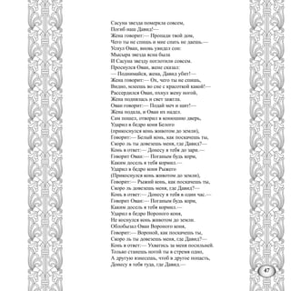 47
Сасуна звезда померкла совсем,
Погиб наш Давид!—
Жена говорит:— Пропади твой дом,
Чего ты не спишь и мне спать не даешь.—
Уснул Ован, вновь увидел сон:
Мысыра звезда ясна была
И Сасуна звезду поглотили совсем.
Проснулся Ован, жене сказал:
— Поднимайся, жена, Давид убит!—
Жена говорит:— Ох, чего ты не спишь,
Видно, млеешь во сне с красоткой какой!—
Рассердился Ован, пхнул жену ногой,
Жена поднялась и свет зажгла.
Ован говорит:— Подай меч и щит!—
Жена подала, и Ован их надел.
Сам пошел, отворил в конюшню дверь,
Ударил в бедро коня Белого
(прикоснулся конь животом до земли),
Говорит:— Белый конь, как поскачешь ты,
Скоро ль ты довезешь меня, где Давид?—
Конь в ответ:— Донесу я тебя до зари.—
Говорит Ован:— Поганым будь корм,
Каким досель я тебя кормил.—
Ударил в бедро коня Рыжего
(Прикоснулся конь животом до земли),
Говорит:— Рыжий конь, как поскачешь ты,
Скоро ль довезешь меня, где Давид?—
Конь в ответ:— Донесу я тебя в один час.—
Говорит Ован:— Поганым будь корм,
Каким досель я тебя кормил.—
Ударил в бедро Вороного коня,
Не коснулся конь животом до земли.
Облобызал Ован Вороного коня,
Говорит:— Вороной, как поскачешь ты,
Скоро ль ты довезешь меня, где Давид?—
Конь в ответ:— Ухватись за меня посильней.
Только станешь ногой ты в стремя одно,
А другую взнесешь, чтоб в другое попасть,
Донесу я тебя туда, где Давид.—
 
